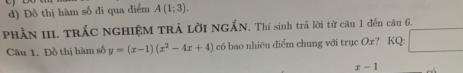 Đồ thị hàm số đi qua điểm A(1;3). 
PHÀN III. TRÁC NGHIỆM TRẢ LờI NGẤN. Thí sinh trả lời từ câu 1 đến câu 6. 
Câu 1. Đồ thị hàm số y=(x-1)(x^2-4x+4) có bao nhiều điểm chung với trục Ox? KQ: □
x-1