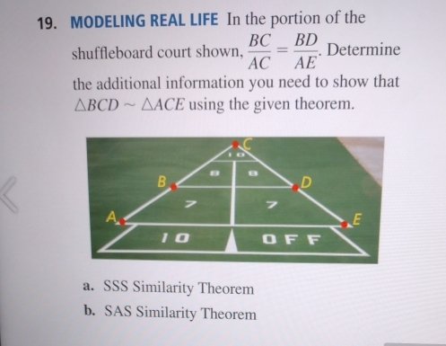 MODELING REAL LIFE In the portion of the
shuffleboard court shown,  BC/AC = BD/AE . Determine
the additional information you need to show that
△ BCDsim △ ACE using the given theorem.
a. SSS Similarity Theorem
b. SAS Similarity Theorem