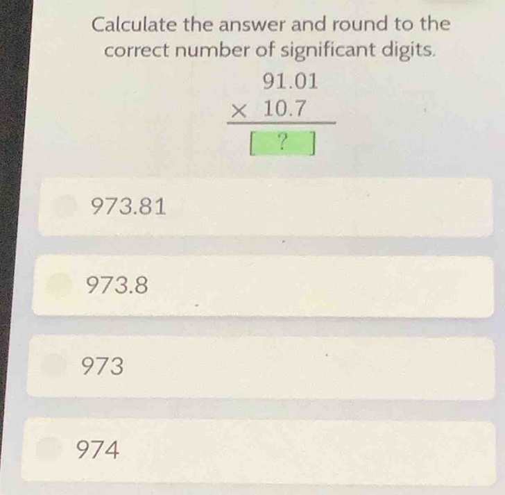 Calculate the answer and round to the
correct number of significant digits.
beginarrayr 91.01 * 10.7 hline □ ?□ endarray
973.81
973.8
973
974