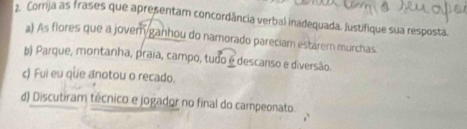 Corrija as frases que apresentam concordância verbal inadequada. Justifique sua resposta.
a) As flores que a jovem ganhou do namorado pareciam estarem murchas.
b) Parque, montanha, praia, campo, tudo é descanso e diversão.
c) Fui eu que anotou o recado.
d) Discutiram técnico e jogador no final do campeonato.