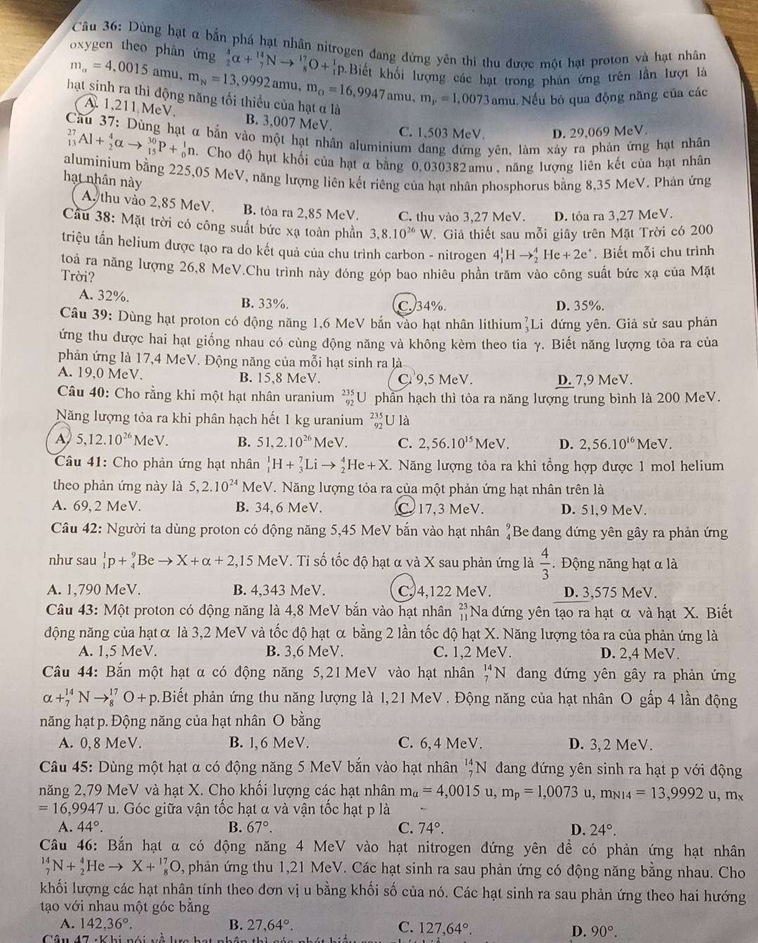 Dùng hạt α bắn phá hạt nhân nitrogen đang đứng yên thi thu được một hạt proton và hạt nhân
oxygen theo phàn ứng  4/2 alpha + 14/7 Nto  17/8 O+ 1/1  b.Biết khối lượng các hạt trong phản ứng trên lần lượt là
mu. Nếu bỏ qua động năng của các
hạt sinh ra thì động năng tối thiểu của hạt α là m_alpha =4,0015amu,m_N=13,9992amu,m_circ =16,9947amu,m_P=1,0073amu A. 1,211 MeV.
B. 3,007 MeV. C. 1,503 MeV. D. 29,069 MeV.
Cầu 37: Dùng hạt α bắn vào một hạt nhân aluminium đang đứng yên, làm xảy ra phản ứng hạt nhân
_(13)^(27)Al+_2^(4alpha to _(15)^(30)P+_0^1n..  Cho độ hụt khối của hạt α bằng 0.030382amu, năng lượng liên kết của hạt nhân
aluminium bằng 225,05 MeV, năng lượng liên kết riêng của hạt nhân phosphorus bằng 8,35 MeV. Phản ứng
hạt nhân này
A. thu vào 2,85 MeV. B. tỏa ra 2,85 MeV. C. thu vào 3,27 MeV. D. tỏa ra 3,27 MeV.
Cầu 38: Mặt trời có công suất bức xạ toàn phần 3,8.10^26)W.  Giả thiết sau mỗi giây trên Mặt Trời có 200
triệu tấn helium được tạo ra do kết quả của chu trình carbon - nitrogen 4_1^(1Hto _2^4He+2e^+). Biết mỗi chu trình
toà ra năng lượng 26,8 MeV.Chu trình này đóng góp bao nhiêu phần trăm vào công suất bức xạ của Mặt
Trời?
A. 32%. B. 33%. C.34%. D. 35%.
Câu 39: Dùng hạt proton có động năng 1,6 MeV bắn vào hạt nhân lithium²Li đứng yên. Giả sử sau phản
ứng thu được hai hạt giống nhau có cùng động năng và không kèm theo tia γ. Biết năng lượng tỏa ra của
phản ứng là 17,4 MeV. Động năng của mỗi hạt sinh ra là
A. 19,0 MeV. B. 15,8 MeV. C 9,5 MeV. D. 7,9 MeV.
Câu 40: Cho rằng khi một hạt nhân uranium _(92)^(235)U U  phần hạch thì tỏa ra năng lượng trung bình là 200 MeV.
Năng lượng tỏa ra khi phân hạch hết 1 kg uranium _(92)^(235)U12
A 5,12.10^(26)MeV. B. 51,2.10^(26)MeV. C. 2,56.10^(15) MeV. D. 2,56.10^(16) MeV.
Câu 41: Cho phản ứng hạt nhân _1^(1H+_3^7Lito _2^4He+X Năng lượng tỏa ra khi tổng hợp được 1 mol helium
theo phản ứng này là 5,2.10^24) MeV. Năng lượng tỏa ra của một phản ứng hạt nhân trên là
A. 69, 2 MeV. B. 34, 6 MeV. C 17,3 MeV. D. 51,9 MeV.
Câu 42: Người ta dùng proton có động năng 5,45 MeV bắn vào hạt nhân beginarrayr 9 4endarray Be đang dứng yên gây ra phản ứng
như sau _1^(1p+_4^9B e to X+alpha +2, ,15 MeV. Tỉ số tốc độ hạt α và X sau phản ứng là frac 4)3 Động năng hạt α là
A. 1,790 MeV. B. 4,343 MeV. C. 4,122 MeV. D. 3,575 MeV.
Câu 43: Một proton có động năng là 4,8 MeV bắn vào hạt nhân beginarrayr 23 11endarray Na đứng yên tạo ra hạt α và hạt X. Biết
động năng của hạt α là 3,2 MeV và tốc độ hạt α bằng 2 lần tốc độ hạt X. Năng lượng tỏa ra của phản ứng là
A. 1,5 MeV. B. 3,6 MeV. C. 1,2 MeV. D. 2,4 MeV.
Câu 44: Bắn một hạt α có động năng 5,21 MeV vào hạt nhân _7^((14)N dang đứng yên gây ra phản ứng
alpha +_7^(14)Nto _8^(17)O+p.Biết phản ứng thu năng lượng là 1,21 MeV . Động năng của hạt nhân O gấp 4 lần động
năng hạt p. Động năng của hạt nhân O bằng
A. 0,8 MeV. B. l,6 MeV. C. 6,4 MeV. D. 3,2 MeV.
Câu 45: Dùng một hạt α có động năng 5 MeV bắn vào hạt nhân _7^(14)N dang đứng yên sinh ra hạt p với động
năng 2,79 MeV và hạt X. Cho khối lượng các hạt nhân m_a)=4,0015u,m_p=1,0073u,m_N14=13,9992 u, mx
=16,9947 u. Góc giữa vận tốc hạt α và vận tốc hạt p là
A. 44°. B. 67°. C. 74°. D. 24°.
Cầu 46: Bắn hạt α có động năng 4 MeV vào hạt nitrogen đứng yên đề có phản ứng hạt nhân
_7^((14)N+_2^4Heto X+_8^(17)O , phản ứng thu 1,21 MeV. Các hạt sinh ra sau phản ứng có động năng bằng nhau. Cho
khối lượng các hạt nhân tính theo đơn vị u bằng khối số của nó. Các hạt sinh ra sau phản ứng theo hai hướng
tạo với nhau một góc bằng
A. 142,36^circ). B. 27,64°. C. 127,64°.
Cân D. 90°.