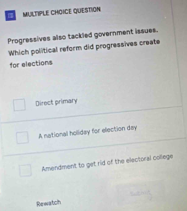 QUESTION
Progressives also tackled government issues.
Which political reform did progressives create
for elections
Direct primary
A national holiday for election day
Amendment to get rid of the electoral college
Rewatch