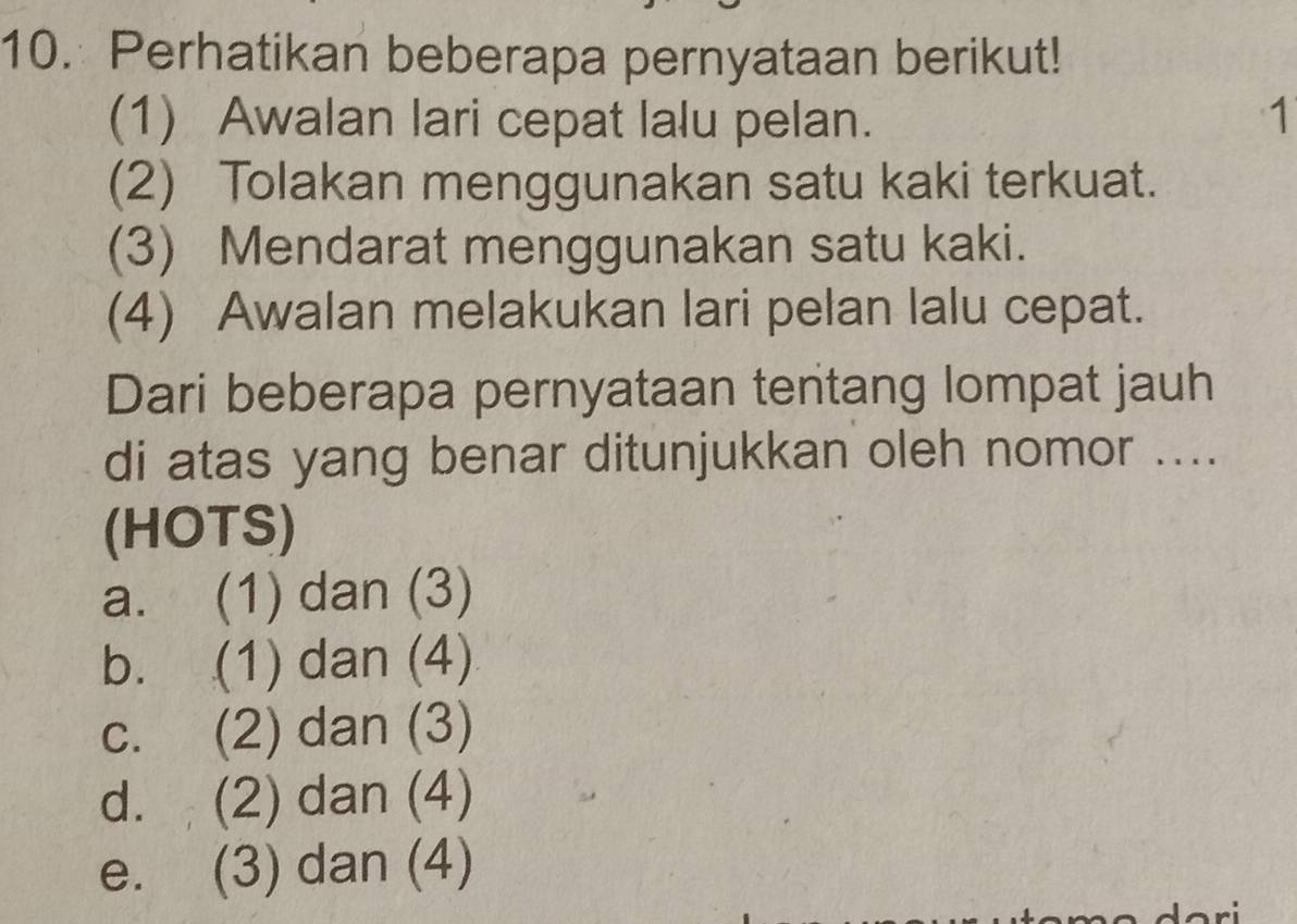 Perhatikan beberapa pernyataan berikut!
(1) Awalan lari cepat lalu pelan. 1
(2) Tolakan menggunakan satu kaki terkuat.
(3) Mendarat menggunakan satu kaki.
(4) Awalan melakukan lari pelan lalu cepat.
Dari beberapa pernyataan tentang lompat jauh
di atas yang benar ditunjukkan oleh nomor ....
(HOTS)
a. (1) dan (3)
b. (1) dan (4)
c. (2) dan (3)
d. (2) dan (4)
e. (3) dan (4)