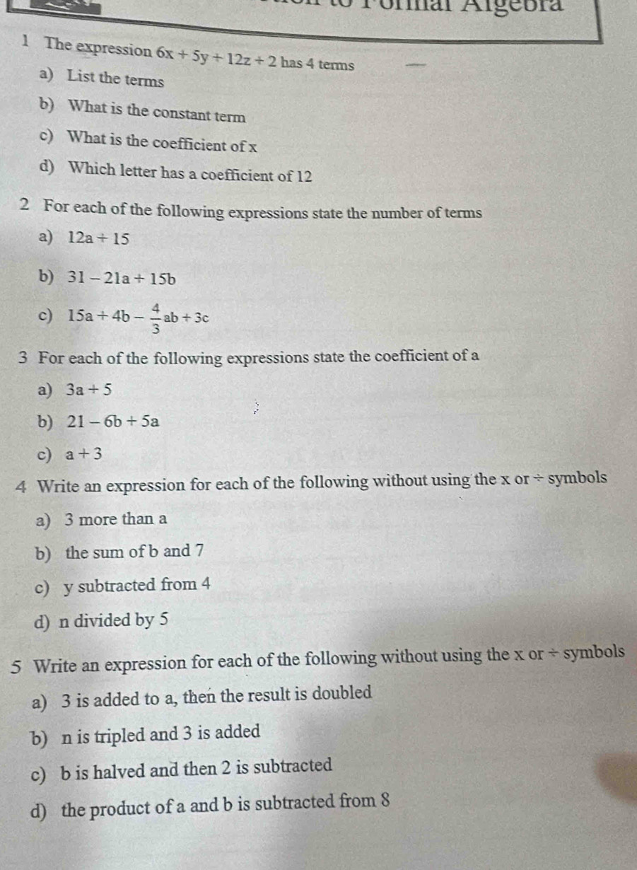 Fonar Algebra 
1 The expression 6x+5y+12z+2 has 4 terms 
a) List the terms 
b) What is the constant term 
c) What is the coefficient of x
d) Which letter has a coefficient of 12
2 For each of the following expressions state the number of terms 
a) 12a+15
b) 31-21a+15b
c) 15a+4b- 4/3 ab+3c
3 For each of the following expressions state the coefficient of a
a) 3a+5
b) 21-6b+5a
c) a+3
4 Write an expression for each of the following without using the x or ÷ symbols 
a) 3 more than a
b) the sum of b and 7
c) y subtracted from 4
d) n divided by 5
5 Write an expression for each of the following without using the x or ÷ symbols 
a) 3 is added to a, then the result is doubled 
b) n is tripled and 3 is added 
c) b is halved and then 2 is subtracted 
d) the product of a and b is subtracted from 8