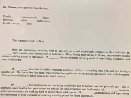 Choose your answer from the box.
Finally Consequently Since
However while furthermore
In other words first
The Amazing World of Bees
Bees are fascinating creatures, vital to our ecosystem and surprisingly complex in their behavior. 16.
_, let's consider their crucial role in pollination. Bees, flitting from flower to flower, inadvertently transfer
pollen, enabling plants to reproduce. 17._ , they're essential for the growth of many fruits, vegetables, and
even wildflowers.
18._ , bees live in highly organized societies. A hive is a bustling city, with each bee having a
specific job. The queen bee lays eggs, while worker bees gather nectar and pollen, and drones mate with the queen.
This intricate division of labor ensures the hive's survival.
19._ , bee populations are declining worldwide due to habitat loss and pesticide use. This is
alarming, since healthy bee populations are critical for food production and biodiversity. 20. ,understanding and appreciating scientists
and conservationists are working hard to protect these vital insects. 21.
the importance of bees is crucial for ensuring a healthy planet for future generations.