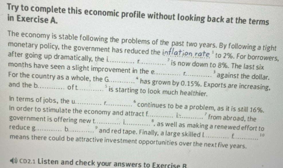 Try to complete this economic profile without looking back at the terms 
in Exercise A. 
The economy is stable following the problems of the past two years. By following a tight 
monetary policy, the government has reduced the intration rote' to 2%. For borrowers, 
after going up dramatically, the i_ r. is now down to 8%. The last six 
months have seen a slight improvement in the e._ 「._ a against the dollar. 
For the country as a whole, the G._ * has grown by 0.15%. Exports are increasing, 
and the b. _of t._ is starting to look much healthier. 
In terms of jobs, the u _^_ 。 continues to be a problem, as it is still 16%. 
In order to stimulate the economy and attract f_ i : from abroad, the 
government is offering new t. _i_ 8 , as well as making a renewed effort to 
reduce g. _b._ ’ and red tape. Finally, a large skilled l _f_ 10 
means there could be attractive investment opportunities over the next five years. 
CD2.1 Listen and check your answers to Exercise B