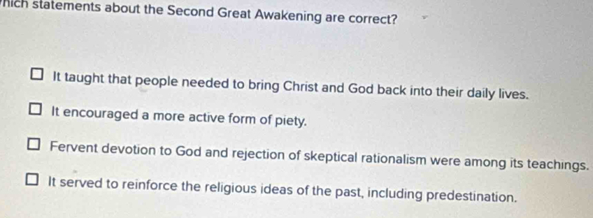 hich statements about the Second Great Awakening are correct?
It taught that people needed to bring Christ and God back into their daily lives.
It encouraged a more active form of piety.
Fervent devotion to God and rejection of skeptical rationalism were among its teachings.
It served to reinforce the religious ideas of the past, including predestination.