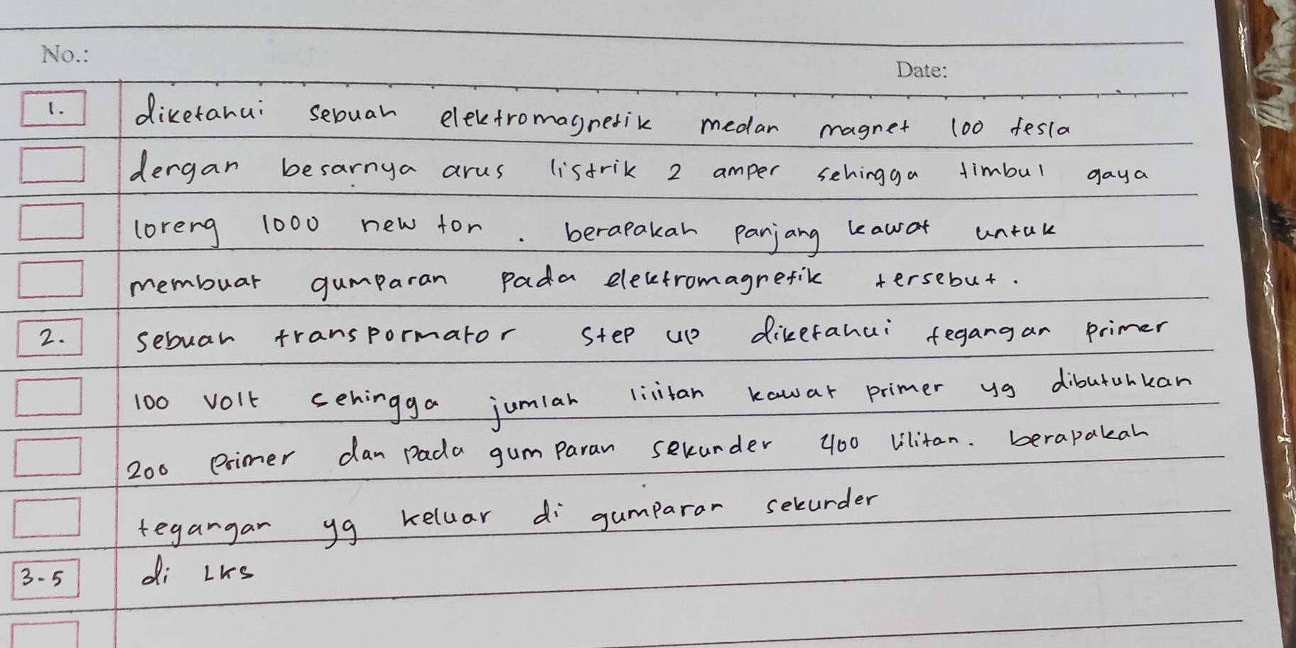 diketahui sebuah elevetromagnetik medar magnet 100 fesla 
dergan besarnya arus listrik 2 amper sehingga timbul gaya 
loreng 1000 new for. berapakah Panjang leawo untak 
membuar gumparan pada elecetromagrefik tersebut. 
2. sebuar transpormator step up dikerahui fegangan primer
100 volt cehingga jumiar livtan kawar primer yg dibutuhkan
200 eimer dan pada gumparan selurder 400 Vilitan. berapakah 
tegangar yg keluar di gumparor selurder
3- 5 di Lks