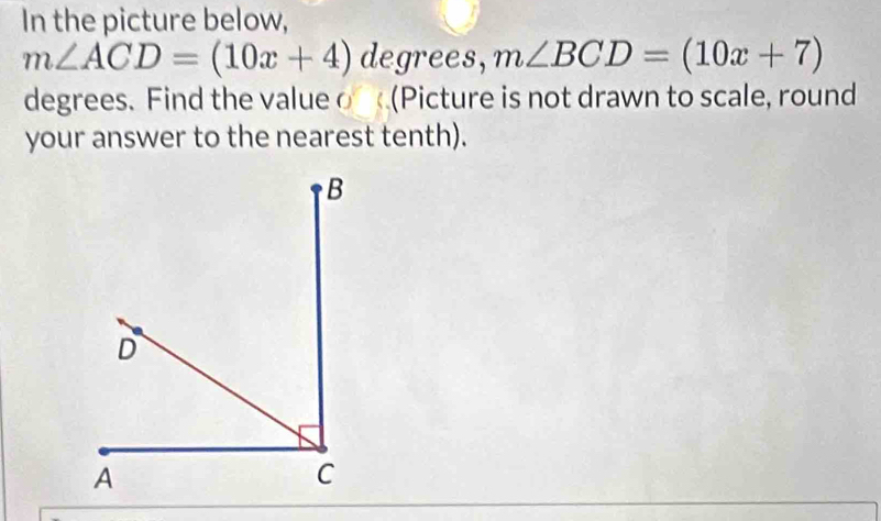 In the picture below,
m∠ ACD=(10x+4) degrees, m∠ BCD=(10x+7)
degrees. Find the value o (Picture is not drawn to scale, round 
your answer to the nearest tenth).