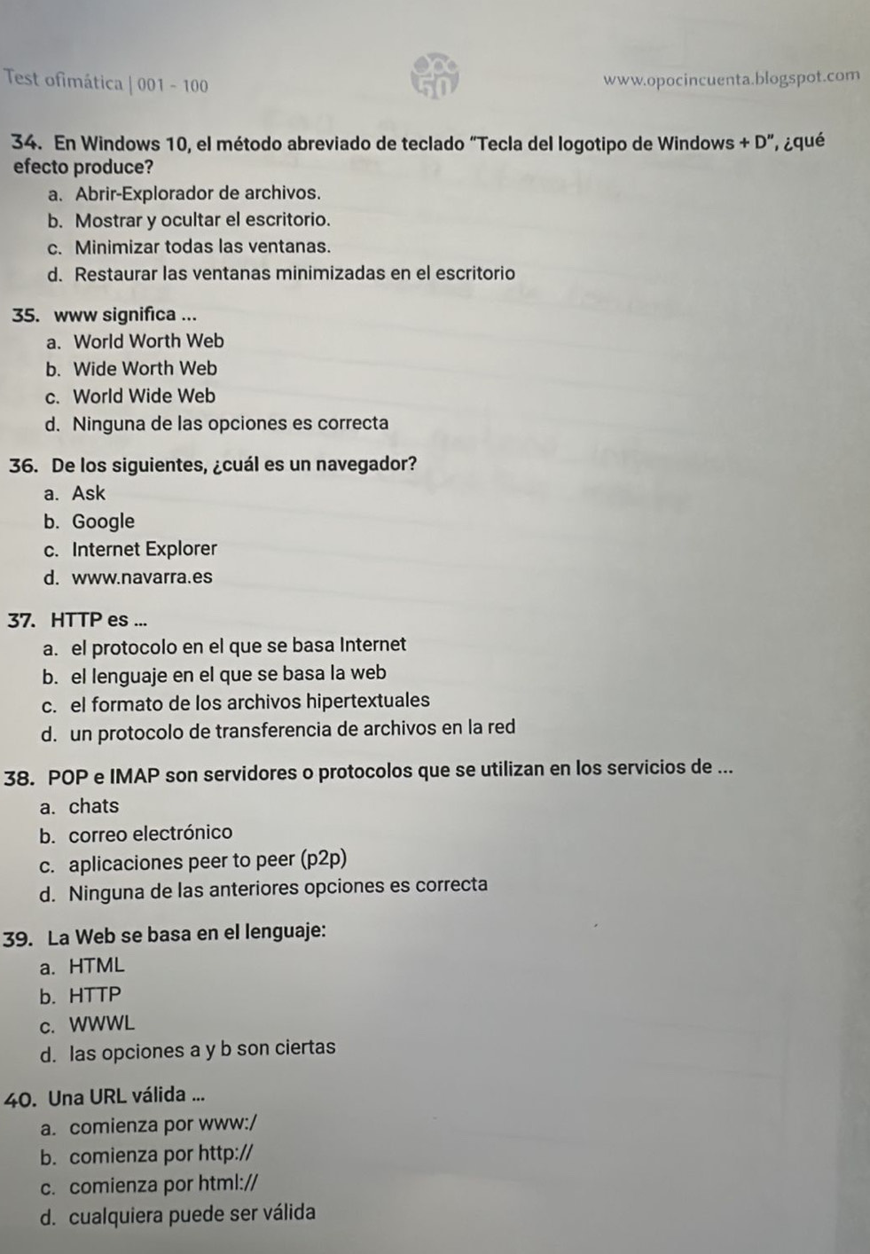 Test ofimática | 001 - 100 www.opocincuenta.blogspot.com
34. En Windows 10, el método abreviado de teclado “Tecla del logotipo de Windows +D'' , ¿qué
efecto produce?
a. Abrir-Explorador de archivos.
b. Mostrar y ocultar el escritorio.
c. Minimizar todas las ventanas.
d. Restaurar las ventanas minimizadas en el escritorio
35. www significa ...
a. World Worth Web
b. Wide Worth Web
c. World Wide Web
d. Ninguna de las opciones es correcta
36. De los siguientes, ¿cuál es un navegador?
a. Ask
b. Google
c. Internet Explorer
d. www.navarra.es
37. HTTP es ...
a. el protocolo en el que se basa Internet
b. el lenguaje en el que se basa la web
c. el formato de los archivos hipertextuales
d. un protocolo de transferencia de archivos en la red
38. POP e IMAP son servidores o protocolos que se utilizan en los servicios de ...
a. chats
b. correo electrónico
c. aplicaciones peer to peer (p2p)
d. Ninguna de las anteriores opciones es correcta
39. La Web se basa en el lenguaje:
a. HTML
b. HTTP
c. WWWL
d. las opciones a y b son ciertas
40. Una URL válida ...
a. comienza por www:/
b. comienza por http://
c. comienza por html://
d. cualquiera puede ser válida
