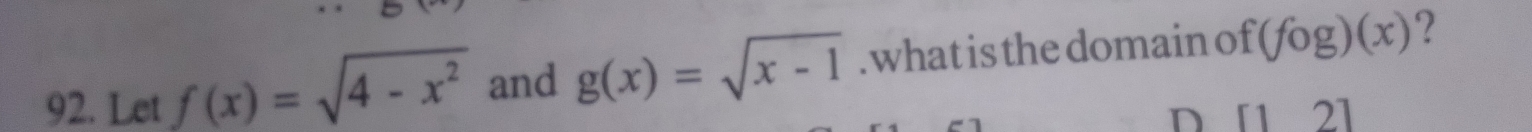 Let f(x)=sqrt(4-x^2) and g(x)=sqrt(x-1). what is the domain of (fog)(x) ? 
D [12]