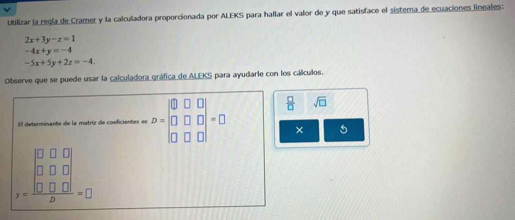 Utilizar la regla de Cramer y la calculadora proporcionada por ALEKS para hallar el valor de y que satisface el sistema de ecuaciones lineales:
2x+3y-z=1
-4x+y=-4
-5x+5y+2z=-4. 
Observe que se puede usar la calculadora gráfica de ALEKS para ayudarle con los cálculos. 
El determinante de la matriz de coeficientes es D=beginvmatrix 0&□ &□  □ &□ &□  □ &□ &□ endvmatrix =□
 □ /□   sqrt(□ )
×
beginarrayr □ □ □  □ &□ &□ □  x&□  □ □ =□ endarray _□ 