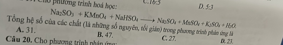 Chu phương trình hoá học:
C. 16:5 D, 5:3
Na_2SO_3+KMnO_4+NaHSO_4to Na_2SO_4+MnSO_4+K_2SO_4+H_2O. 
Tổng hệ số của các chất (là những số nguyên, tối giản) trong phương trình phản ứng là
A. 31. B. 47. D. 23.
C. 27.
Câu 20. Cho phương trình nhản ứ: