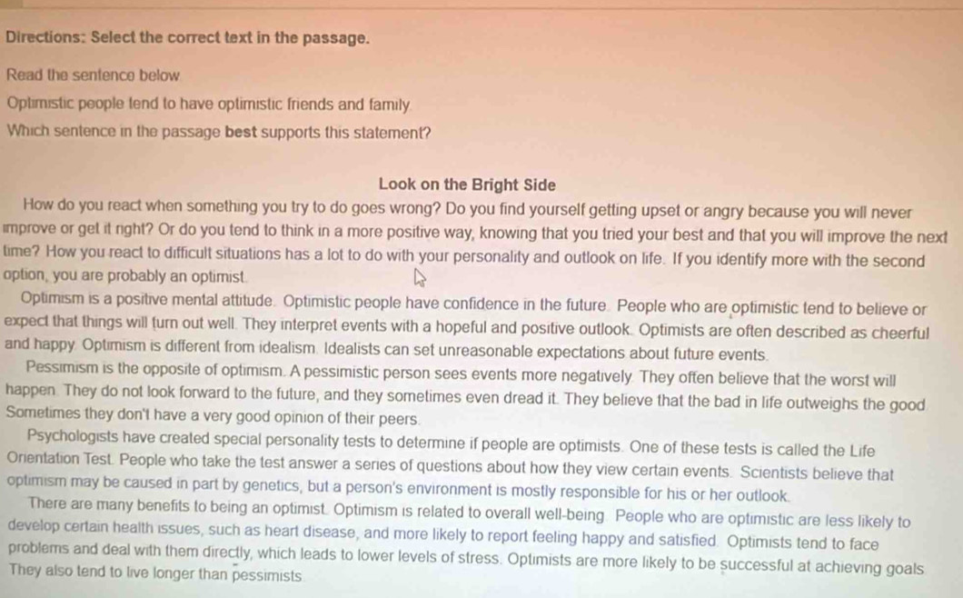 Directions: Select the correct text in the passage. 
Read the sentence below 
Optimistic people tend to have optimistic friends and family 
Which sentence in the passage best supports this statement? 
Look on the Bright Side 
How do you react when something you try to do goes wrong? Do you find yourself getting upset or angry because you will never 
improve or get it right? Or do you tend to think in a more positive way, knowing that you tried your best and that you will improve the next 
time? How you react to difficult situations has a lot to do with your personality and outlook on life. If you identify more with the second 
option, you are probably an optimist. 
Optimism is a positive mental attitude. Optimistic people have confidence in the future. People who are optimistic tend to believe or 
expect that things will turn out well. They interpret events with a hopeful and positive outlook. Optimists are often described as cheerful 
and happy. Optimism is different from idealism. Idealists can set unreasonable expectations about future events. 
Pessimism is the opposite of optimism. A pessimistic person sees events more negatively. They often believe that the worst will 
happen. They do not look forward to the future, and they sometimes even dread it. They believe that the bad in life outweighs the good 
Sometimes they don't have a very good opinion of their peers. 
Psychologists have created special personality tests to determine if people are optimists. One of these tests is called the Life 
Orientation Test. People who take the test answer a series of questions about how they view certain events. Scientists believe that 
optimism may be caused in part by genetics, but a person's environment is mostly responsible for his or her outlook. 
There are many benefits to being an optimist. Optimism is related to overall well-being. People who are optimistic are less likely to 
develop certain health issues, such as heart disease, and more likely to report feeling happy and satisfied. Optimists tend to face 
problems and deal with them directly, which leads to lower levels of stress. Optimists are more likely to be successful at achieving goals 
They also tend to live longer than pessimists