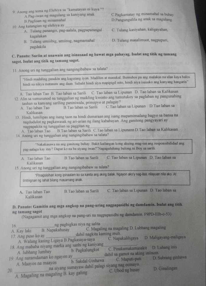 Anong ang tema ng Elehiya sa 'kamatayan ni kuya “?
A.Pag-iwan ng magulang sa kaniyang anak C.Pagkamatay ng minamahal sa buhay
B.Paglisan ng minamahal D.Pangungulila ng anak sa magulang.
10. Ang katangian ng elehiya ay_ .
A. Tulang panangis, pag-aalala, pagpaparangal C. Tulang kasiyahan, kaligayahan,
kagalakan
B. Tulang umiiibig, umiirog, nagmamahal D. Tulang masalimuot, nagpupuri,
pagdakila
C. Panuto: Suriin at unawain ang isinasaad ng bawat mga pahayag. Isulat ang titik ng tamang
sagot. Isulat ang titik ng tamang sagot.
11. Anong uri ng tunggalian ang nangingibabaw sa talata?
“Hindi madaling pasukin ang kagutang iyon. Madilim at masukal, Bumuhos pa ang malakas na ulan kaya halos
hindi na nikya matanaw ang daan. Subalit hindi siya mapipigil nito, hindi niya isusuko ang kanyang hangarin'
A. Tao laban Tao B. Tao laban sa Sarili C. Tao laban sa Lipunan D. Tao laban sa Kalikasan
12. Alin sa sumusunod na tunggalian ng maikling kwento ang tumutukoy sa paglaban ng pangunahing
tauhan sa kanyang sariling paniniwala, prinsipyo at palagay?
A. Tao laban Tao B.Tao laban sa Sarili C.Tao laban sa Lipunan D.Tao laban sa
Kalikasan
13. Hindi, lumilipas ang isang taon na hindi dumaraan ang isang mapaminsalang bagyo sa bansa na
nagdudulot ng pagkawasak ng ari-arian ng ilang kababayan. Ang ganitong pangyayari ay
nagpapakita ng tunggalian sa paggitan ng
A. Tao laban Tao B.Tao laban sa Sarili C.Tao laban sa Lipunann D.Tao laban sa Kalikasan
14. Anong uri ng tunggalian ang nangingibabaw sa talata?
“Nakakasawa na ang ganitong buhay. Bakit kailangan kong akuing mag-isa ang responsibilidad ang
pag-aalaga kay itay? Dapat ko na ba siyang iwan?”Naguguluhang bulong ni Boy sa sarili
A. Tao laban Tao B.Tao laban sa Sarili C. Tao laban sa Lipunan D. Tao laban sa
Kalikasan
15. Anong uri ng tunggalian ang nangingibabaw sa talata?
*Pinagsisihan kong ipinaalam ko sa kanila ang aking balak. Ngayon ako'y nag-iisa, nilayuan nila ako. At
tinitingnan ng lahat bilang masamang anak.
A. Tao laban Tao B.Tao laban sa Sarili C. Tao laban sa Lipunan D. Tao laban sa
Kalikasan
D. Panuto: Gamitin ang mga angkop na pang-uring nagpapasidhi ng damdamin. Isulat ang titik
ng tamang sagot
(Nagagamit ang mga angkop na pang-uri na nagpapasidhi ng damdamin. F9PD-IIIb-c-53)
16._ ng pagbigkas niya ng salita
A. Kay laki B. Napakahusay C. Magaling na magaling D. Lubhang magaling
17. Ang puso ko ay _dahil nagkita kaming muli.
A. Walang kasing Ligaya B.Pagkasaya-saya C. Napakaliligaya D. Maligayang-maligaya
18. Ang mababa niyang marka ang sanhi ng kaniyang _D. Luhang inis
A. lubhang lumbay b. Pagkalungkot C. Pinakamakamasakit
19. Ang naramdaman ko ngayon ay_ dahil sa gamot na aking iniinom.
A. Maayos na maayos b. Sakdal Ginhawa C. Maputi-puti D. Subrang ginhawa
na siyang sumayaw dahil palagi siyang nag eensayo.
20._ C. Ubod ng husay D. Ginalingan
A. Magaling na magaling B. kay galing