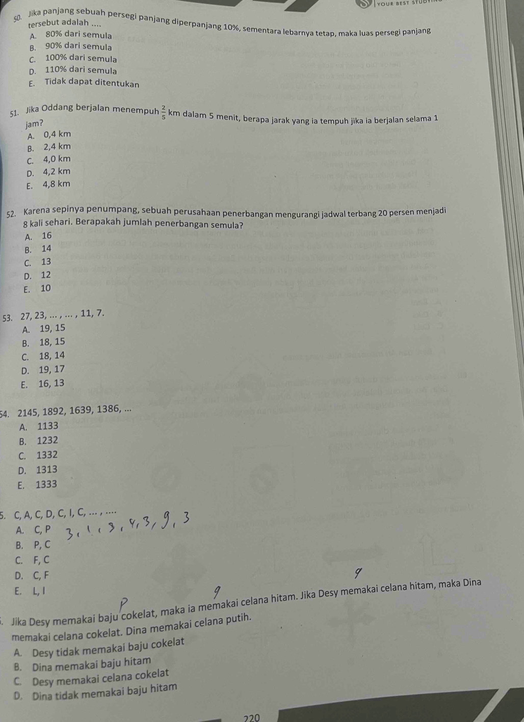 YOUR BEST S
50. Jika panjang sebuah persegi panjang diperpanjang 10%, sementara lebarnya tetap, maka luas persegi panjang
tersebut adalah ....
A. 80% dari semula
B. 90% dari semula
C. 100% dari semula
D. 110% dari semula
E. Tidak dapat ditentukan
51. Jika Oddang berjalan menempuh  2/5  km dalam 5 menit, berapa jarak yang ia tempuh jika ia berjalan selama 1
jam?
A. 0,4 km
B. 2,4 km
C. 4,0 km
D. 4,2 km
E. 4,8 km
52. Karena sepinya penumpang, sebuah perusahaan penerbangan mengurangi jadwal terbang 20 persen menjadi
8 kali sehari. Berapakah jumlah penerbangan semula?
A. 16
B. 14
C. 13
D. 12
E. 10
53. 27, 23, ... , ... , 11, 7.
A. 19, 15
B. 18, 15
C. 18, 14
D. 19, 17
E. 16, 13
54. 2145, 1892, 1639, 1386, ...
A. 1133
B. 1232
C. 1332
D. 1313
E. 1333
5. C, A, C, D, C, I, C,  ... , ...
A. C, P
B. P, C
C. F, C
D. C, F
E. L.  I
. Jika Desy memakai baju cokelat, maka ia memakai celana hitam. Jika Desy memakai celana hitam, maka Dina
memakai celana cokelat. Dina memakai celana putih.
A. Desy tidak memakai baju cokelat
B. Dina memakai baju hitam
C. Desy memakai celana cokelat
D. Dina tidak memakai baju hitam
220