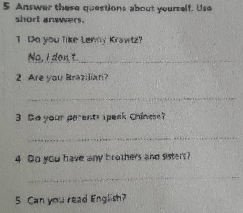 Answer these questions about yourself. Use 
short answers. 
1 Do you like Lenny Kravitz? 
No, I don t._ 
2 Are you Brazilian? 
_ 
3 Do your parents speak Chinese? 
_ 
4 Do you have any brothers and sisters? 
_ 
_ 
_ 
5 Can you read English?