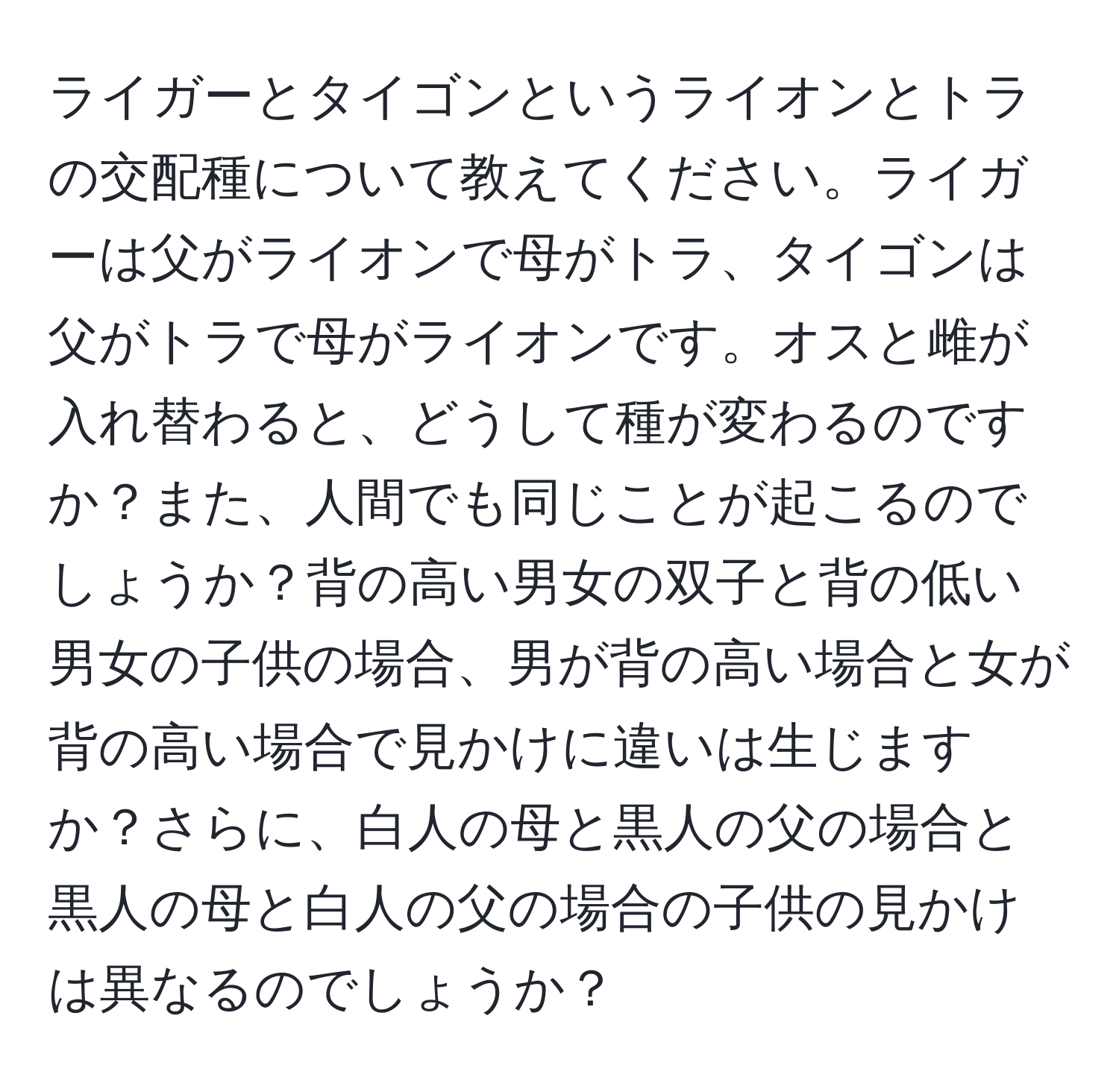 ライガーとタイゴンというライオンとトラの交配種について教えてください。ライガーは父がライオンで母がトラ、タイゴンは父がトラで母がライオンです。オスと雌が入れ替わると、どうして種が変わるのですか？また、人間でも同じことが起こるのでしょうか？背の高い男女の双子と背の低い男女の子供の場合、男が背の高い場合と女が背の高い場合で見かけに違いは生じますか？さらに、白人の母と黒人の父の場合と黒人の母と白人の父の場合の子供の見かけは異なるのでしょうか？