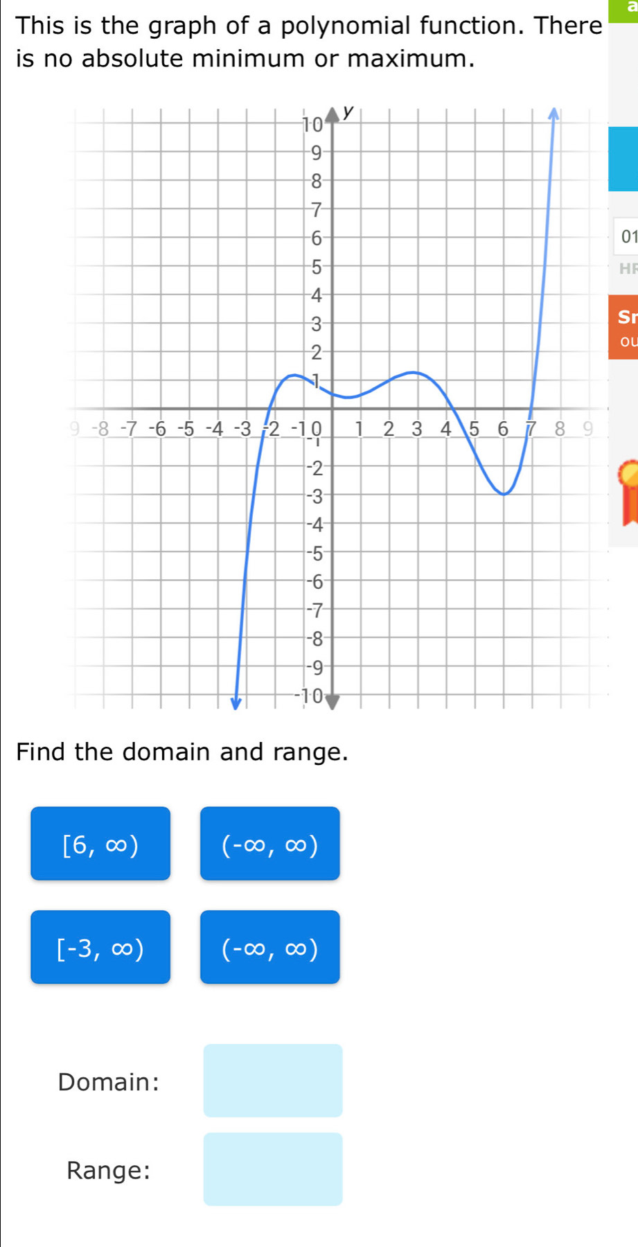 a
This is the graph of a polynomial function. There
is no absolute minimum or maximum.
01
HF
Sr
ou
Find the domain and range.
[6,∈fty )
(-∈fty ,∈fty )
[-3,∈fty )
(-∈fty ,∈fty )
Domain:
Range: