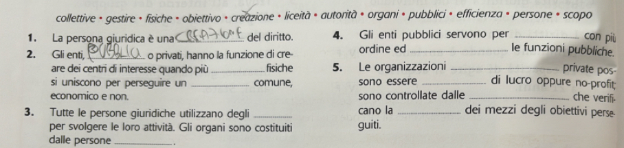 collettive • gestire • fisiche + obiettivo • creazione • liceità • autorità • organi • pubblici • efficienza + persone + scopo 
1. La persona giuridica é una _del diritto. 4. Gli enti pubblici servono per _con più 
2. Gli enti, _o privati, hanno la funzione di cre- ordine ed_ 
Ie funzioni pubbliche. 
are dei centri di interesse quando più _fisiche 5. Le organizzazioni _private pos 
si uniscono per perseguire un _comune, sono essere _di lucro oppure no-profit; 
economico e non. sono controllate dalle _che verifi. 
3. Tutte le persone giuridiche utilizzano degli _cano la _dei mezzi degli obiettivi perse 
per svolgere le loro attività. Gli organi sono costituiti guiti. 
dalle persone_