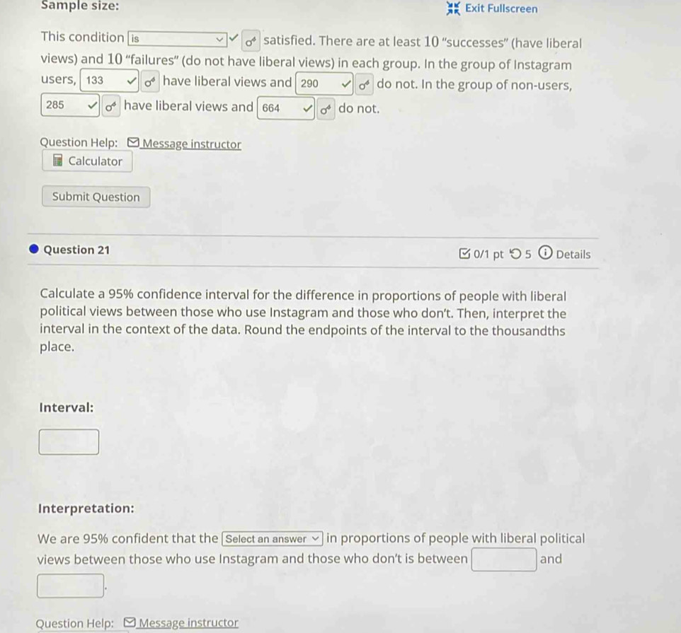 Sample size: Exit Fullscreen 
This condition is satisfied. There are at least 10 “successes” (have liberal
sigma^4
views) and 10 ‘failures'' (do not have liberal views) in each group. In the group of Instagram 
users, 133 sigma^4 have liberal views and 290 sigma^6 do not. In the group of non-users,
285 sigma^4 have liberal views and 664 sigma^4 do not. 
Question Help: Message instructor 
Calculator 
Submit Question 
Question 21 0/1 pt つ5 Details 
Calculate a 95% confidence interval for the difference in proportions of people with liberal 
political views between those who use Instagram and those who don’t. Then, interpret the 
interval in the context of the data. Round the endpoints of the interval to the thousandths 
place. 
Interval: 
Interpretation: 
We are 95% confident that the [Select an answer √ in proportions of people with liberal political 
views between those who use Instagram and those who don’t is between and 
Question Help: Message instructor