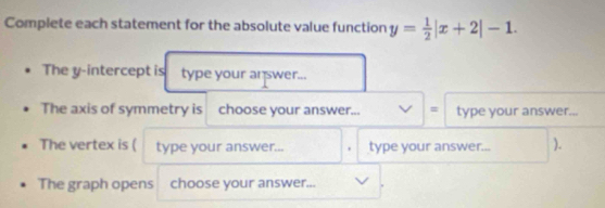 Complete each statement for the absolute value function y= 1/2 |x+2|-1. 
The y-intercept is type your answer... 
The axis of symmetry is choose your answer... = type your answer... 
The vertex is ( type your answer... . type your answer... ). 
The graph opens choose your answer...