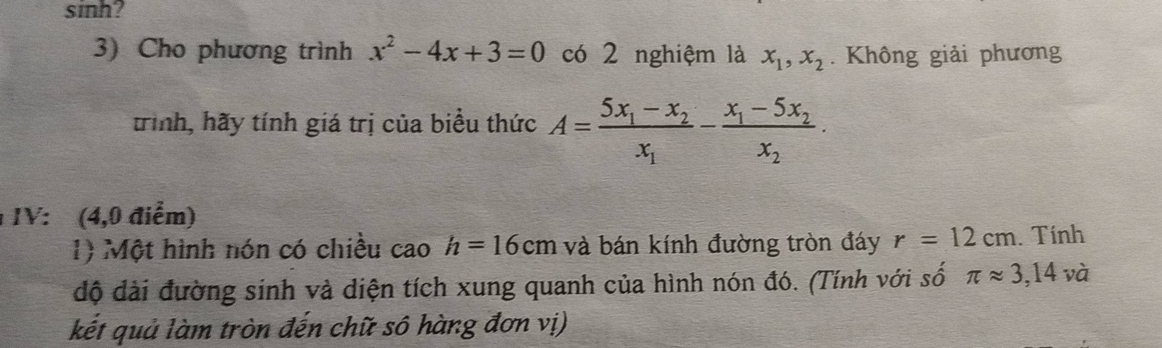 sinh? 
3) Cho phương trình x^2-4x+3=0 có 2 nghiệm là x_1, x_2. Không giải phương 
trình, hãy tính giá trị của biểu thức A=frac 5x_1-x_2x_1-frac x_1-5x_2x_2. 
IV: (4,0 điểm) 
1) Một hình nón có chiều cao h=16cm và bán kính đường tròn đáy r=12cm. Tính 
độ đài đường sinh và diện tích xung quanh của hình nón đó. (Tính với số π approx 3,14v à 
kết quả làm tròn đến chữ sô hàng đơn vị)