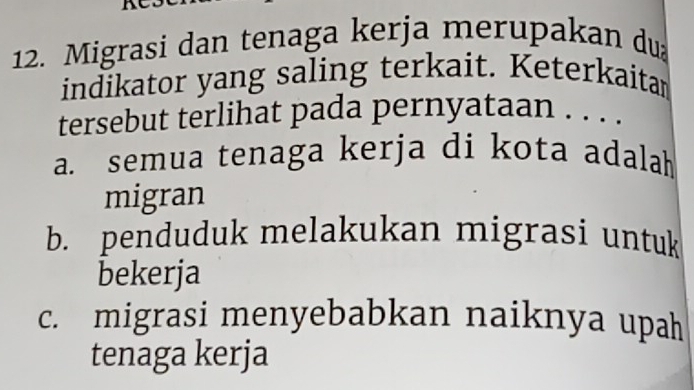 Migrasi dan tenaga kerja merupakan du
indikator yang saling terkait. Keterkaitam
tersebut terlihat pada pernyataan . . . .
a. semua tenaga kerja di kota adalah
migran
b. penduduk melakukan migrasi untuk
bekerja
c. migrasi menyebabkan naiknya upah
tenaga kerja