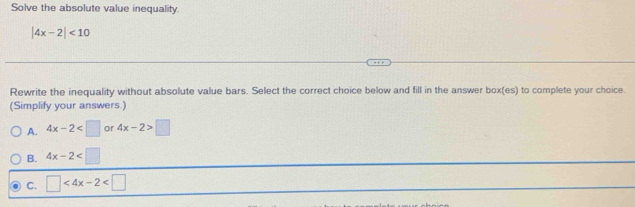 Solve the absolute value inequality.
|4x-2|<10</tex> 
Rewrite the inequality without absolute value bars. Select the correct choice below and fill in the answer box(es) to complete your choice.
(Simplify your answers.)
A. 4x-2 or 4x-2>□
B. 4x-2
C. □ <4x-2<□