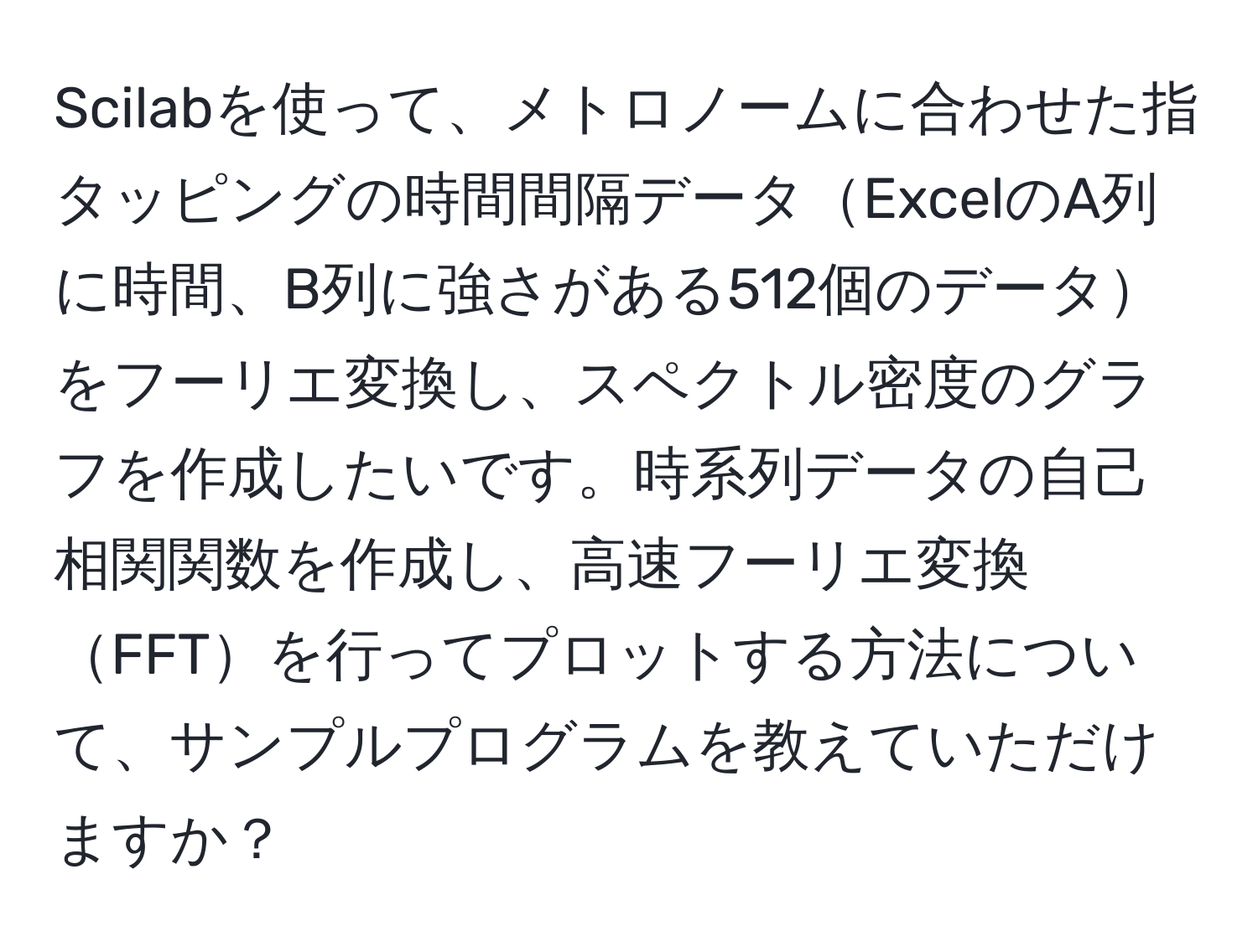 Scilabを使って、メトロノームに合わせた指タッピングの時間間隔データExcelのA列に時間、B列に強さがある512個のデータをフーリエ変換し、スペクトル密度のグラフを作成したいです。時系列データの自己相関関数を作成し、高速フーリエ変換FFTを行ってプロットする方法について、サンプルプログラムを教えていただけますか？