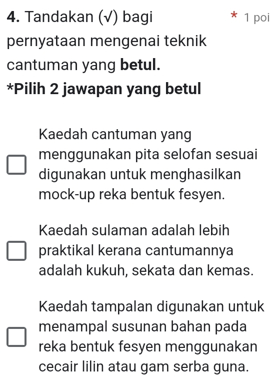 Tandakan (√) bagi 1 poi
pernyataan mengenai teknik
cantuman yang betul.
*Pilih 2 jawapan yang betul
Kaedah cantuman yang
menggunakan pita selofan sesuai
digunakan untuk menghasilkan
mock-up reka bentuk fesyen.
Kaedah sulaman adalah lebih
praktikal kerana cantumannya
adalah kukuh, sekata dan kemas.
Kaedah tampalan digunakan untuk
menampal susunan bahan pada
reka bentuk fesyen menggunakan
cecair lilin atau gam serba guna.