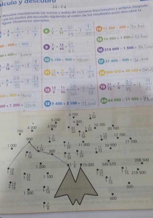 alculo y descubro
Resuelve mentalmente las sumas y restas de números fraccionarios y enteros. Después
une los puntos del recuadro siguiendo el orden de los resultados para descubrir la
figura. Observa los ejemplos.
 3/4 + 3/8 = 9/8 =1 □ /8  8  7/6 - 3/24 =  1/2y  11300-600=
15900+1800=
00-200= 300  7/9 + 12/63 =
9
60+400=
 1/16  10 5700-900= 210000-1500=
37400-500=
a (÷":①  1/54  500470+45100=
+ 5/3 =  14/15 
12 1) 3/56  _. 72
100-800=
00+1200= 13 9400+2100= 20 84050-11050=
0