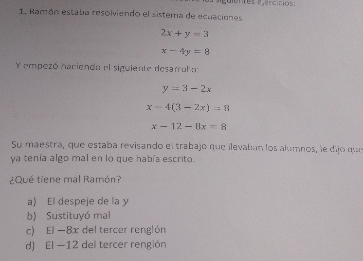 éguientes ejercícios:
1. Ramón estaba resolviendo el sistema de ecuaciones
2x+y=3
x-4y=8
Y empezó haciendo el siguiente desarrollo:
y=3-2x
x-4(3-2x)=8
x-12-8x=8
Su maestra, que estaba revisando el trabajo que llevaban los alumnos, le dijo que
ya tenía algo mal en lo que había escrito.
¿Qué tiene mal Ramón?
a) El despeje de la y
b) Sustituyó mal
c) El —8x del tercer renglón
d) El —12 del tercer renglón