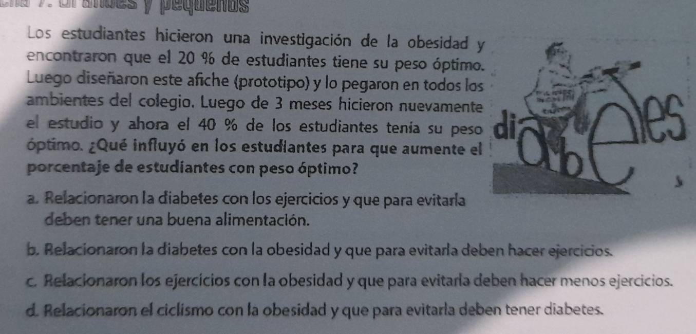 che 7 or ades y pequenos
Los estudiantes hicieron una investigación de la obesidad y
encontraron que el 20 % de estudiantes tiene su peso óptimo
Luego diseñaron este afiche (prototipo) y lo pegaron en todos los
ambientes del colegio. Luego de 3 meses hicieron nuevamente
el estudio y ahora el 40 % de los estudiantes tenía su peso
óptimo. ¿Qué influyó en los estudiantes para que aumente el
porcentaje de estudiantes con peso áptimo?
a. Relacionaron la diabetes con los ejercicios y que para evitarla
deben tener una buena alimentación.
b. Relacionaron la diabetes con la obesidad y que para evitarla deben hacer ejercicios.
c. Relacionaron los ejercicios con la obesidad y que para evitaría deben hacer menos ejercicios.
d. Relacionaron el ciclismo con la obesidad y que para evitarla deben tener diabetes.