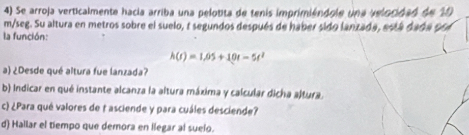 Se arroja verticalmente hacia arriba una pelotita de tenis imprimiéndole una velocidad de 10
m/seg. Su altura en metros sobre el suelo, t segundos después de haber sido lanzada, está dada cen 
la función:
h(t)=1.05+10t-5t^2
a) ¿Desde qué altura fue lanzada? 
b) Indicar en qué instante alcanza la altura máxima y calcular dicha altura. 
c) ¿Para qué valores de t asciende y para cuáles desciende? 
d) Hallar el tiempo que demora en llegar al suelo.