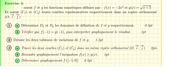 soient f et g les fonctions numériques définies par : f(x)=-2x^3 et g(x)=sqrt(x+5)
Et soient (C_f) et (C_g) leures courbes représentatives respectivement dans un repère orthonormé
beginpmatrix O;vector i;vector j)
1 a Déterminer D_f et D_g les domaines de définition de fet g respectivement. 0.5pt 
b) Vérifier que f(-1)=g(-1) , puis interpréter graphiquement le résultat. 1pt 
2》 Dresser les deux tableaux de variations de fet g. 1.5pt 
3 a) Tracer les deux courbes (C_f) et (C_g) dans un même repère orthonormé (O;vector i;vector j) 2pts 
b) Résoudre graphiquement l'inéquation f(x)≥ g(x). 1pt 
c) Déterminer graphiquement f([-1;0]) 0.5pt