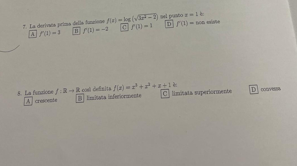 La derivata prima della funzione f(x)=log (sqrt(3x^2-2)) nel punto x=1 è:
A f'(1)=3 B f'(1)=-2 C f'(1)=1 D f'(1)= non esiste
8. La funzione f:Rto R così definita f(x)=x^3+x^2+x+1 è:
A crescente B limitata inferiormente C limitata superiormente D convessa