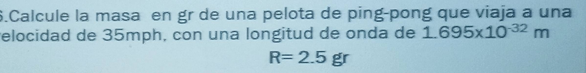 Calcule la masa en gr de una pelota de ping-pong que viaja a una 
relocidad de 35mph, con una longitud de onda de 1.695* 10^(-32)m
R=2.5gr