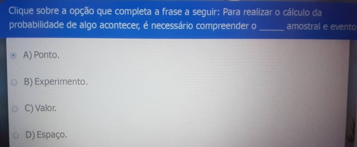 Clique sobre a opção que completa a frase a seguir: Para realizar o cálculo da
probabilidade de algo acontecer, é necessário compreender o _amostral e evento
A) Ponto.
B) Experimento.
C) Valor.
D) Espaço.