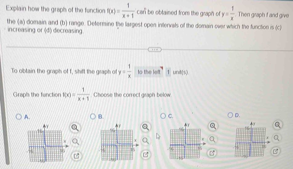 Explain how the graph of the function f(x)= 1/x+1  can be obtained from the graph of y= 1/x  Then graph f and give
the (a) domain and (b) range. Determine the largest open intervals of the domain over which the function is (c)
increasing or (d) decreasing.
To obtain the graph of f, shift the graph of y= 1/x  to the left 1 unit(s).
Graph the function f(x)= 1/x+1 . Choose the correct graph below.
A.
B.
C.
D.