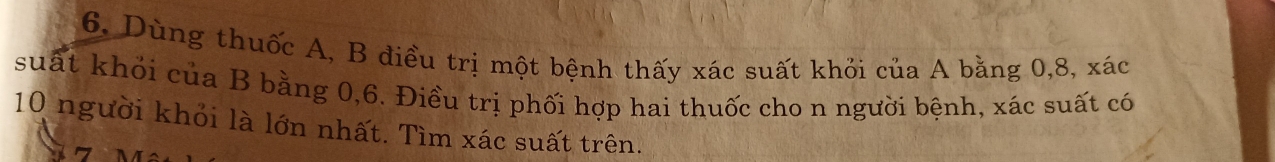 Dùng thuốc A, B điều trị một bệnh thấy xác suất khỏi của A bằng 0, 8, xác
suất khỏi của B bằng 0, 6. Điều trị phối hợp hai thuốc cho n người bệnh, xác suất có
10 người khỏi là lớn nhất. Tìm xác suất trên.