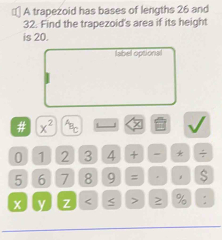 € A trapezoid has bases of lengths 26 and
32. Find the trapezoid's area if its height 
is 20. 
label optional 
# x^(2^AB_C) 4 x
0 1 2 3 4 + - * ÷
5 6 7 8 9 = .
x y Z < > % :