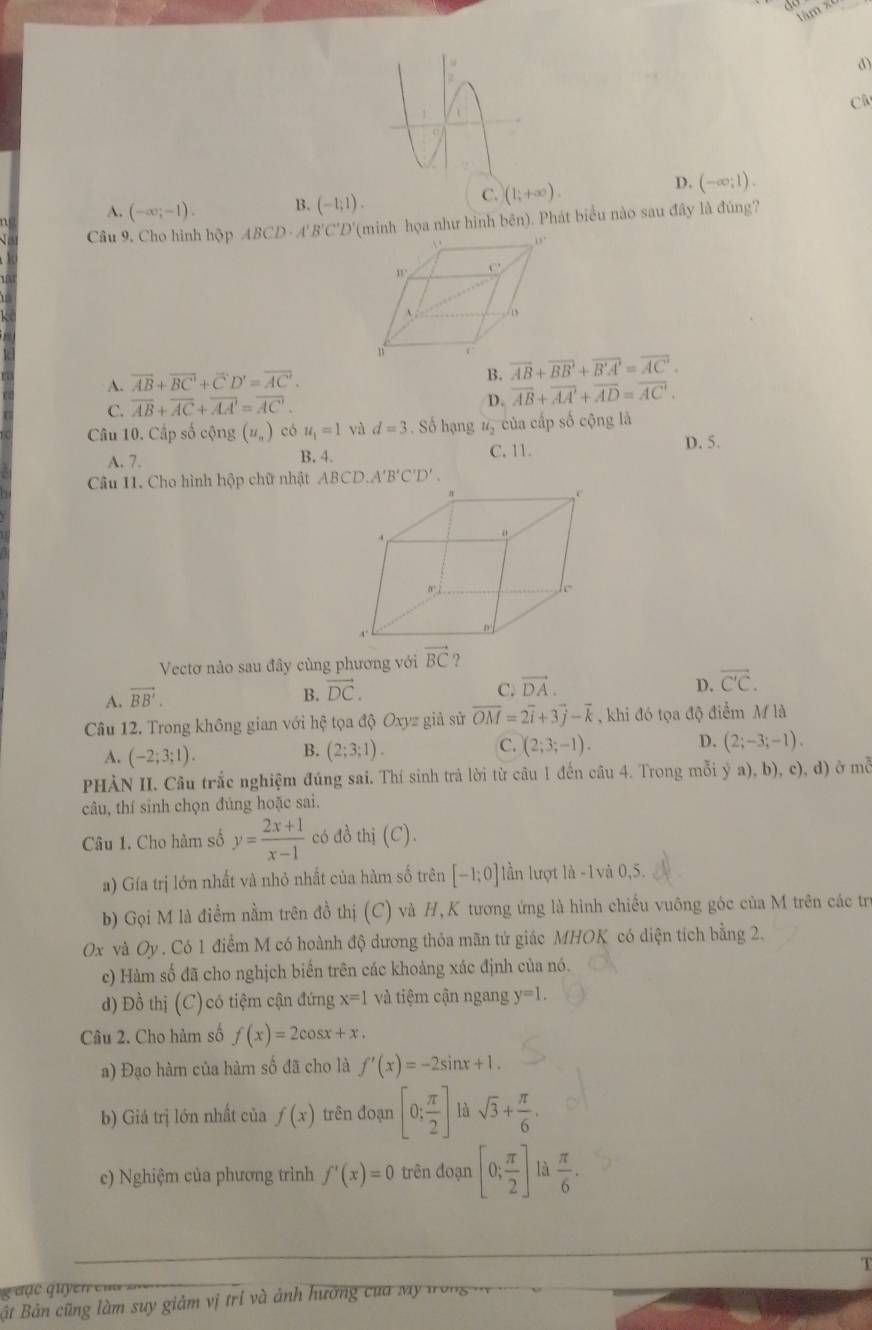 tàm x
d)
CA
A. (-∈fty ;-1). B. (-1;1).
C. (1;+∈fty ).
D. (-∈fty ;1).
Câu 9. Cho hình hộp ABCD· A'B'C' *''D'(minh họa như hình bên). Phát biểu nào sau đây là đúng?
B.
A. overline AB+overline BC'+overline C'D'=overline AC'. overline AB+overline BB'+overline B'A'=overline AC'.
C. overline AB+overline AC+overline AA'=overline AC. D. overline AB+overline AA'+overline AD=overline AC'.
Câu 10. Cấp số cộng (u_n) có u_1=1 và d=3. Số hạng u_2 của cấp số cộng là
A. 7. B. 4. C. 11. D. 5.
Câu 11. Cho hình hộp chữ nhật ABCD.A'B'C'D'.
Vectơ nào sau đây cùng phương với vector BC ?
A. vector BB'.
B. vector DC. C. vector DA. D. vector C'C.
Câu 12. Trong không gian với hệ tọa độ Oxyz giả sử overline OM=2overline i+3overline j-overline k , khi đó tọa độ điểm M là
A. (-2;3;1).
C.
D.
B. (2;3;1). (2;3;-1). (2;-3;-1).
PHÀN II. Câu trắc nghiệm đúng sai. Thí sinh trà lời từ câu 1 đến câu 4. Trong mỗi ya),b) , c), d) ở m
câu, thí sinh chọn đúng hoặc sai.
Câu 1. Cho hàm số y= (2x+1)/x-1  có đồ thị (C).
a) Gía trị lớn nhất và nhỏ nhất của hàm số trên [-1;0] lần lượt là -1và 0,5.
b) Gọi M là điểm nằm trên đồ thị (C) và H,K tương ứng là hình chiếu vuông góc của M trên các trị
0x và C 9. Có 1 điểm M có hoành độ dương thỏa mãn tứ giác MHOK có diện tích bằng 2.
c) Hàm số đã cho nghịch biến trên các khoảng xác định của nó.
d) Đồ thị (C) có tiệm cận đứng x=1 và tiệm cận ngang y=1.
Câu 2. Cho hàm số f(x)=2cos x+x.
a) Đạo hàm của hàm số đã cho là f'(x)=-2sin x+1.
b) Giá trị lớn nhất của f(x) trên đoạn [0; π /2 ] là sqrt(3)+ π /6 .
e) Nghiệm của phương trình f'(x)=0 trên đoạn [0; π /2 ] là  π /6 .
T
u ạ c q u y  n e m   
Bất Bản cũng làm suy giảm vị trí và ảnh hương của My trong v