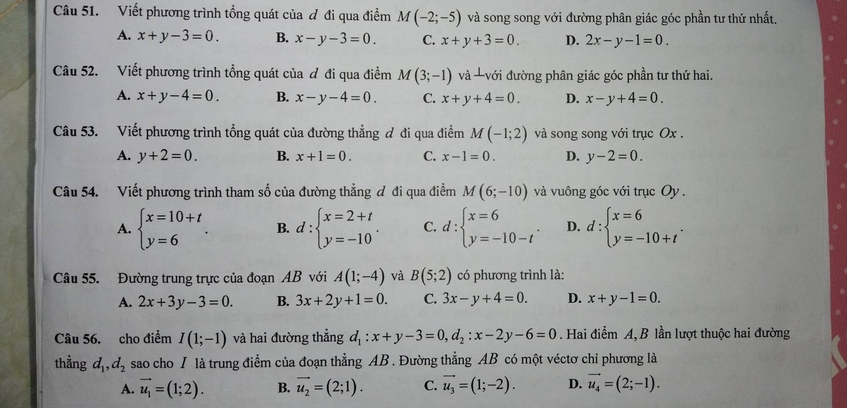 Viết phương trình tổng quát của ơ đi qua điểm M(-2;-5) và song song với đường phân giác góc phần tư thứ nhất.
A. x+y-3=0. B. x-y-3=0. C. x+y+3=0. D. 2x-y-1=0.
Câu 52. Viết phương trình tổng quát của ơ đi qua điểm M(3;-1) và -với đường phân giác góc phần tư thứ hai.
A. x+y-4=0. B. x-y-4=0. C. x+y+4=0. D. x-y+4=0.
Câu 53. Viết phương trình tổng quát của đường thẳng ơ đi qua điểm M(-1;2) và song song với trục Ox .
A. y+2=0. B. x+1=0. C. x-1=0. D. y-2=0.
Câu 54. Viết phương trình tham số của đường thẳng đ đi qua điểm M(6;-10) và vuông góc với trục Oy .
A. beginarrayl x=10+t y=6endarray. . d:beginarrayl x=2+t y=-10endarray. . C. d:beginarrayl x=6 y=-10-tendarray. . D. d:beginarrayl x=6 y=-10+tendarray. .
B.
Câu 55. Đường trung trực của đoạn AB với A(1;-4) và B(5;2) có phương trình là:
A. 2x+3y-3=0. B. 3x+2y+1=0. C. 3x-y+4=0. D. x+y-1=0.
Câu 56. cho điểm I(1;-1) và hai đường thẳng d_1:x+y-3=0,d_2:x-2y-6=0. Hai điểm A, B lần lượt thuộc hai đường
thẳng d_1,d_2 sao cho I là trung điểm của đoạn thẳng AB . Đường thẳng AB có một véctơ chỉ phương là
A. vector u_1=(1;2). B. vector u_2=(2;1). C. vector u_3=(1;-2). D. vector u_4=(2;-1).