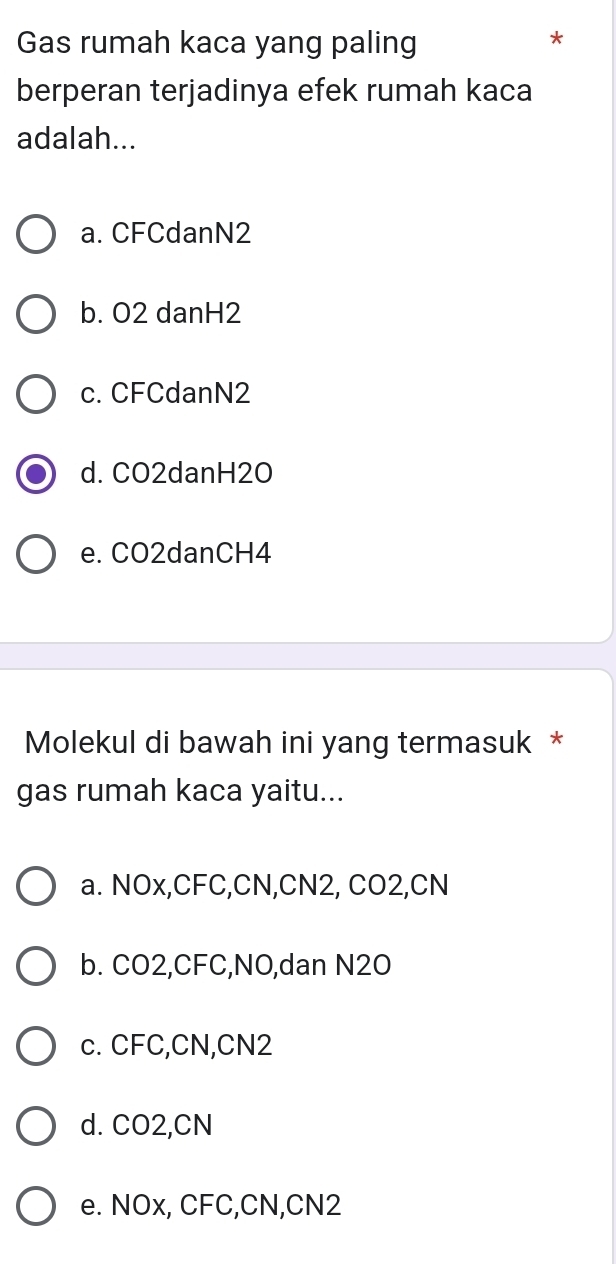 Gas rumah kaca yang paling
*
berperan terjadinya efek rumah kaca
adalah...
a. CFCdanN2
b. O2 danH2
c. CFCdanN2
d. CO2danH2O
e. CO2danCH4
Molekul di bawah ini yang termasuk *
gas rumah kaca yaitu...
a. NOx, CFC, CN, CN2, CO2, CN
b. CO2, CFC, NO,dan N2O
c. CFC, CN, CN2
d. CO2, CN
e. NOx, CFC, CN, CN2