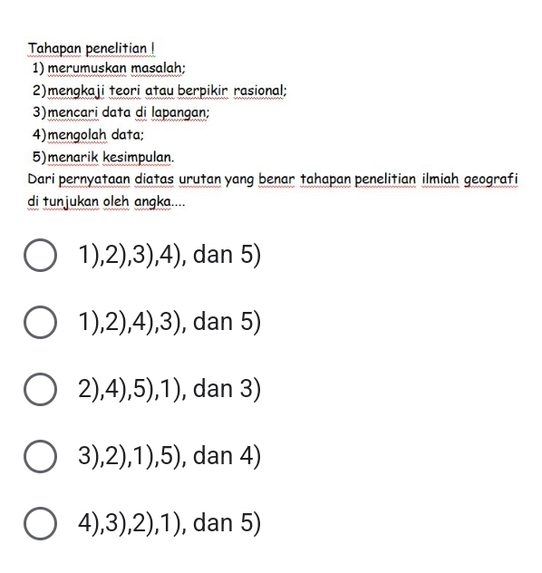 Tahapan penelitian !
1) merumuskan masalah;
2)mengkaji teori atau berpikir rasional;
3)mencari data di lapangan;
4)mengolah data;
5)menarik kesimpulan.
Dari pernyataan diatas urutan yang benar tahapan penelitian ilmiah geografi
di tunjukan oleh angka....
1), ,2),3),4) , dan 5)
1),2),4),3) , dan 5)
2), 4),5),1) , dan 3)
3),2),1),5) , dan 4)
4),3),2),1) , dan 5)