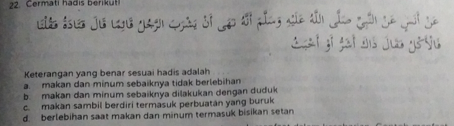 Cermati hadis berikut!
Sgaf gi gaf dis jub ystu
Keterangan yang benar sesuai hadis adalah
a. makan dan minum sebaiknya tidak berlebihan
b. makan dan minum sebaiknya dilakukan dengan duduk
c. makan sambil berdiri termasuk perbuatan yang buruk
d. berlebihan saat makan dan minum termasuk bisikan setan