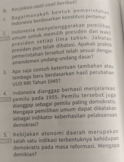 Kerjakan soal-soal berikut! 
1. Bagaimanakah bentuk pemerintahan 
Indonesia berdasarkan konstitusi pertama? 
2. Indonesia menyelenggarakan pemilíhan 
o rs umum untuk memilih presiden dan waki 
presiden setiap lima tahun. Jabatan 
presiden pun telah dibatasi. Apakah praktik 
pemerintahan tersebut telah sesuai dengan 
amendemen undang-undang dasar? 
3. Apa saja contoh ketentuan tambahan atau 
lembaga baru berdasarkan hasil perubahan 
UUD NRI Tahun 1945? 
4. Indonesia dianggap berhasil menjalankan 
Bors pemilu pada 1955. Pemilu tersebut juga 
dianggap sebagai pemilu paling demokratis. 
Mengapa pemilihan umum dapat dikatakan 
sebagai indikator keberhasilan pelaksanaan 
demokrasi? 
5. Kebijakan otonomi daerah merupakan 
HOtS salah satu indikasi terbentuknya kehidupan 
demokratis pada masa reformasi. Mengapa 
demikian?