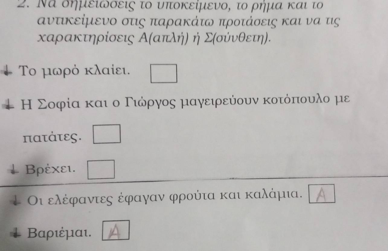 Να οημειωσεις το υποκείμενο, το ρήμα και το 
αντικείμενο οτις παρακάτω προτάσεις και να τις 
καρακτηρίσεις Α (απλή) η Σ(σύνθετη). 
Το μωρό κλαίει. 
Η Σοφία και ο Γιώόρρργος μαγειρεύουν κοτόπιουαλο με
πατάτες.
Βρέχει. 
Οι ελέφαντες έφαγαν φρούτα και καλάμια.
Βαριέμαι.