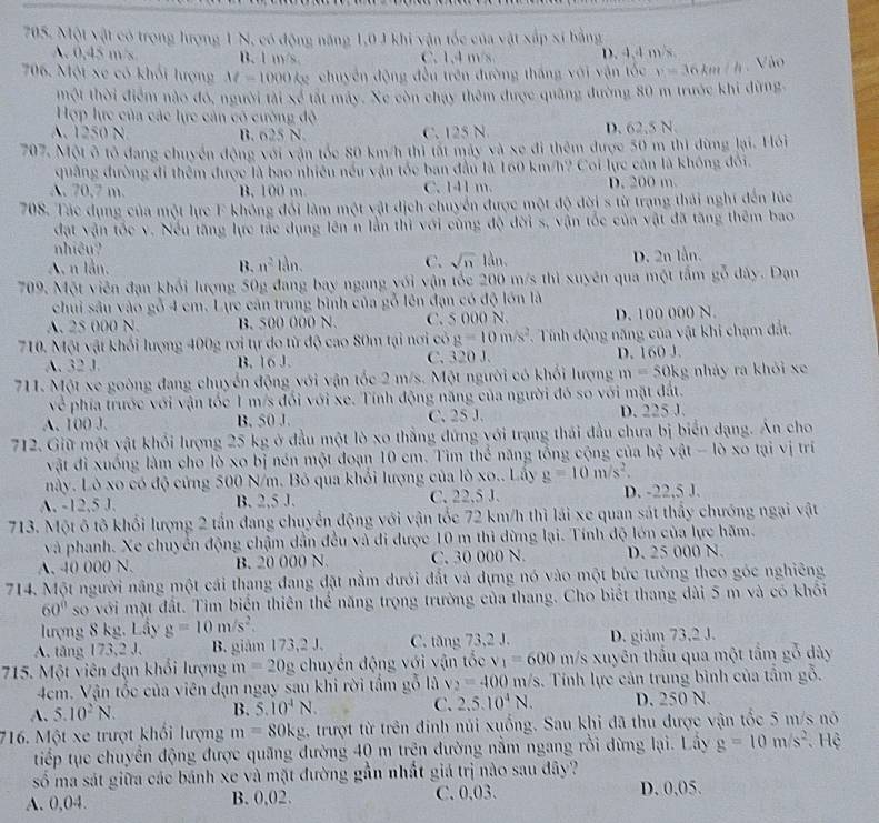 Một vật có trong hượng 1 N, có động năng 1,0 1 khi vận tốc của vật xắp xĩ bằng
A. 0,45 m/s B. 1 m/s. C. 1,4 m/s D. 4,4 m/s
706. Một xe có khối lượng M=1000 kg chuyên động đều trên đường tháng với vận tốc v=3 6km / h. Vào
một thời điểm nào đó, người tài xẻ tất máy. Xe còn chạy thêm được quảng đường 80 m trước khi dừng
Hợp lực của các lực cản có cường độ
A. 1250 N B. 625 N. C. 125 N D. 62,5 N.
707. Một ô tỏ đang chuyển động với vận tốc 80 km/h thì tất máy và xe đi thêm được 50 m thị đừng lại. Hỏi
quảng đường đi thêm được là bao nhiều nếu vận tốc ban đầu là 160 km/h? Coi lực cản là không đổi.
A. 70,7 m. B. 100 m. C. 141 m. D. 200 m.
708. Tác dụng của một lực F không đối làm một vật địch chuyển được một độ đời s từ trang thái nghĩ đến lúc
đặt vận tốc v. Nếu tăng lực tác dụng lên n lằn thì với cùng độ đời s, vận tốc của vật đã tăng thêm bao
nhiệu?
A n lần. B. n^2 lằn. C. sqrt(n)1an. D. 2n lần.
709. Một viên đạn khối lượng 50g đang bay ngang với vận tốc 200 m/s thì xuyên qua một tấm gỗ dây. Đạn
chui sâu vào gỗ 4 cm. Lực cán trung bình của gỗ lên đạn có độ lớn là
A. 25 000 N. B. 500 000 N. C. 5 000 N. D. 100 000 N.
710. Một vật khối lượng 400g rơi tự do từ độ cao 80m tại nơi có g=10m/s^2 T. Tính động năng của vật khi chạm đất,
A. 32 J. B. 16 J. C. 320 J. D. 160 J.
711. Một xe goòng đang chuyển động với vận tốc 2 m/s. Một người có khối lượng m=50kg nhảy ra khỏi xe
về phía trước với vận tốc 1 m/s đối với xe. Tính động năng của người đó so với mặt đất.
A. 100 J. B. 50 J. C. 25 J. D. 225 J.
712. Giữ một vật khổi lượng 25 kg ở đầu một lò xo thẳng đứng với trạng thái đầu chưa bị biển dạng. Ấn cho
vật đi xuống làm cho lò xo bị nén một đoạn 10 cm. Tìm thể năng tổng cộng của hoverline overline c 、 at-10 x tạ v ị trí
này. Lò xo có độ cứng 500 N/m. Bỏ qua khổi lượng của lò xo.. Lấy g=10m/s^2.
A. -12.5 J. B. 2,5 J. C. 22,5 J. D. -22,5 J.
713. Một ô tô khổi lượng 2 tần đang chuyển động với vận tốc 72 km/h thì lái xe quan sát thấy chướng ngại vật
và phanh. Xe chuyển động chậm dẫn đều và đi được 10 m thi dừng lại. Tính độ lớn của lực hãm.
A. 40 000 N. B. 20 000 N. C. 30 000 N. D. 25 000 N.
714. Một người nâng một cái thang đang đặt nằm dưới đắt và dựng nó vào một bức tường theo góc nghiêng
60° so với mặt đất. Tim biển thiên thể năng trọng trường của thang. Cho biết thang dài 5 m và có khối
lượng 8 kg, Lầy g=10m/s^2.
A. tăng 173,2 J. B. giám 173,2 J. C. tăng 73,2 J. D. giám 73,2 J.
715. Một viên đạn khổi lượng m=20g chuyền động với vận tốc v_1=600m/s xuyên thấu qua một tầm gỗ dày
4cm. Vận tốc của viên đạn ngay sau khi rời tầm gỗ là v_2=400m/s 3. Tính lực cản trung bình của tầm gỗ.
B. 5.10^4N. C. 2,5.10^4N.
A. 5.10^2N. D. 250 N.
716. Một xe trượt khối lượng m=80kg 1 trượt từ trên đinh núi xuống. Sau khi đã thu được vận tốc 5 m/s nó
tiếp tục chuyển động được quãng đường 40 m trên đường nằm ngang rồi dừng lại. Lây g=10m/s^2. Hệ
số ma sát giữa các bánh xe và mặt đường gần nhất giá trị nào sau đây?
A. 0,04. B. 0,02. C. 0.03 D. 0.05